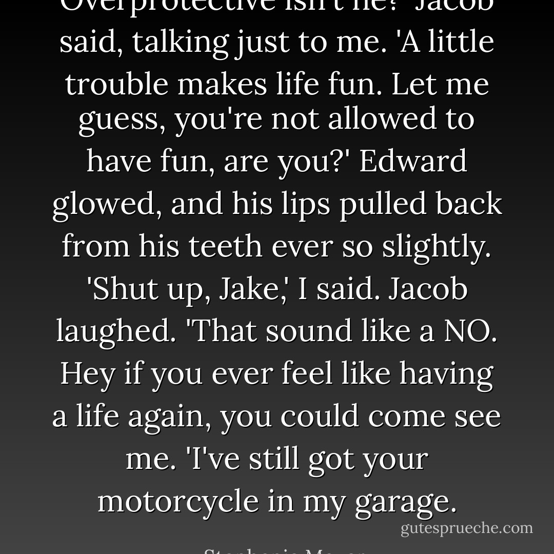 Overprotective isn't he?' Jacob said, talking just to me. 'A little trouble makes life fun. Let me guess, you're not allowed to have fun, are you?'<br />Edward glowed, and his lips pulled back from his teeth ever so slightly.<br />'Shut up, Jake,' I said.<br />Jacob laughed. 'That sound like a NO. Hey if you ever feel like having a life again, you could come see me. 'I've still got your motorcycle in my garage. - Stephenie Meyer