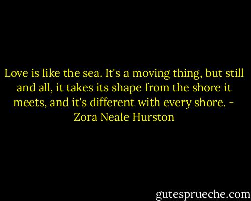 Love is like the sea. It's a moving thing, but still and all, it takes its shape from the shore it meets, and it's different with every shore. - Zora Neale Hurston