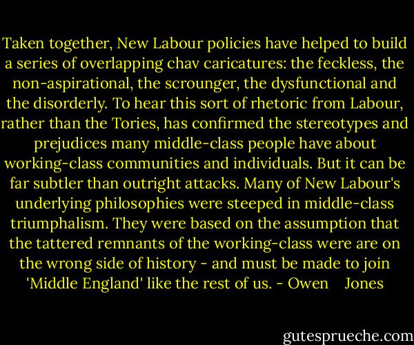 Taken together, New Labour policies have helped to build a series of overlapping chav caricatures: the feckless, the non-aspirational, the scrounger, the dysfunctional and the disorderly. To hear this sort of rhetoric from Labour, rather than the Tories, has confirmed the stereotypes and prejudices many middle-class people have about working-class communities and individuals. But it can be far subtler than outright attacks. Many of New Labour's underlying philosophies were steeped in middle-class triumphalism. They were based on the assumption that the tattered remnants of the working-class were are on the wrong side of history - and must be made to join 'Middle England' like the rest of us. - Owen    Jones