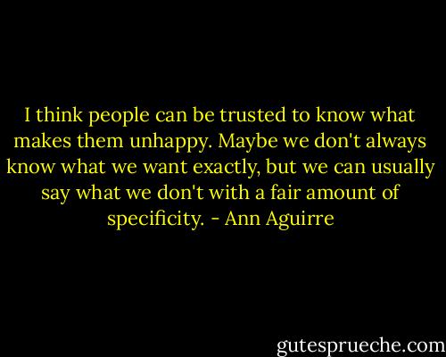 I think people can be trusted to know what makes them unhappy. Maybe we don't always know what we want exactly, but we can usually say what we don't with a fair amount of specificity. - Ann Aguirre