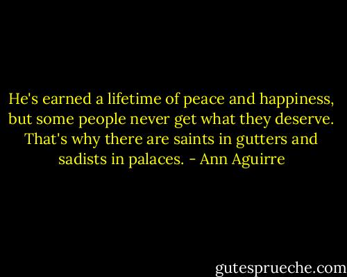 He's earned a lifetime of peace and happiness, but some people never get what they deserve. That's why there are saints in gutters and sadists in palaces. - Ann Aguirre