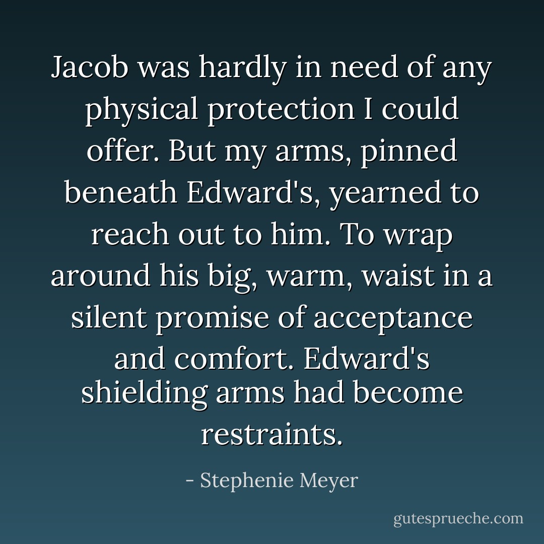 Jacob was hardly in need of any physical protection I could offer. But my arms, pinned beneath Edward's, yearned to reach out to him. To wrap around his big, warm, waist in a silent promise of acceptance and comfort. Edward's shielding arms had become restraints. - Stephenie Meyer