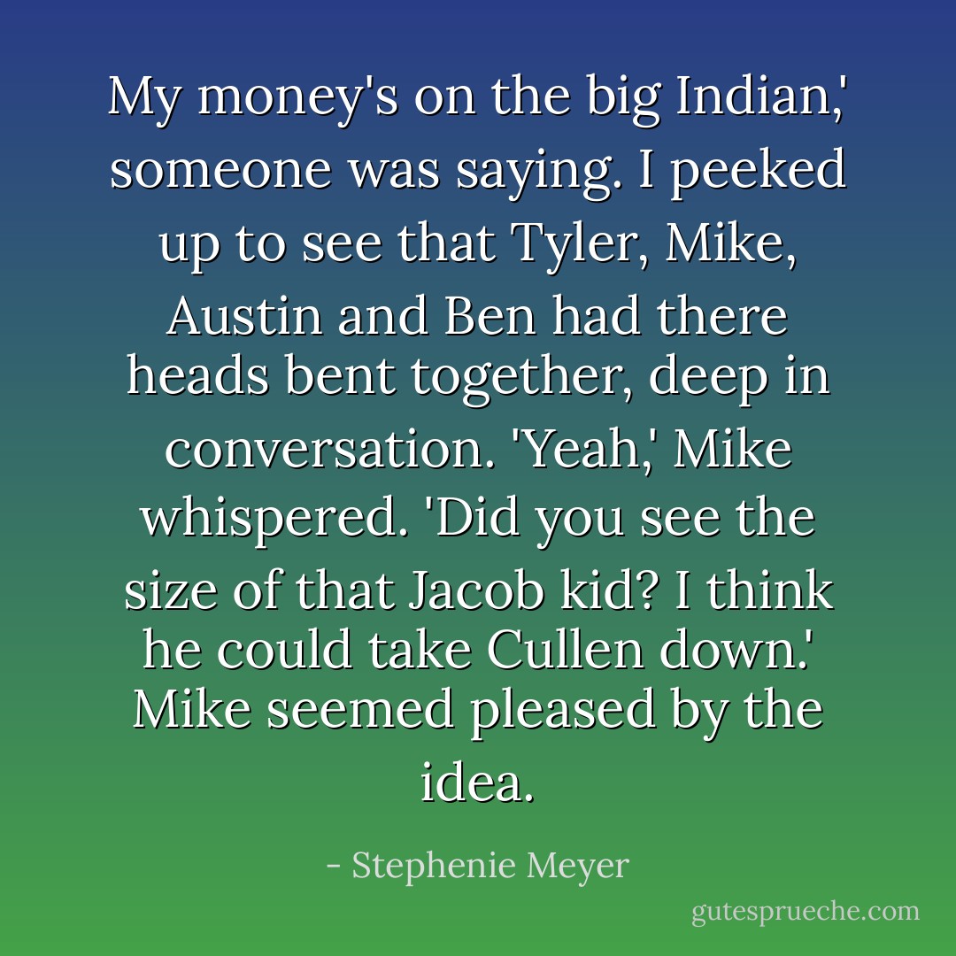 My money's on the big Indian,' someone was saying. I peeked up to see that Tyler, Mike, Austin and Ben had there heads bent together, deep in conversation. 'Yeah,' Mike whispered. 'Did you see the size of that Jacob kid? I think he could take Cullen down.' Mike seemed pleased by the idea. - Stephenie Meyer