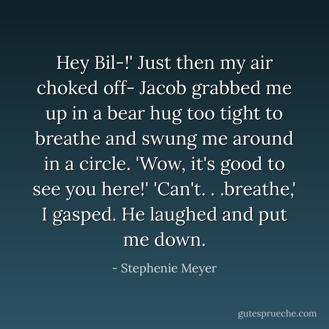 Hey Bil-!'<br />Just then my air choked off- Jacob grabbed me up in a bear hug too tight to breathe and swung me around in a circle.<br />'Wow, it's good to see you here!'<br />'Can't. . .breathe,' I gasped.<br />He laughed and put me down. - Stephenie Meyer