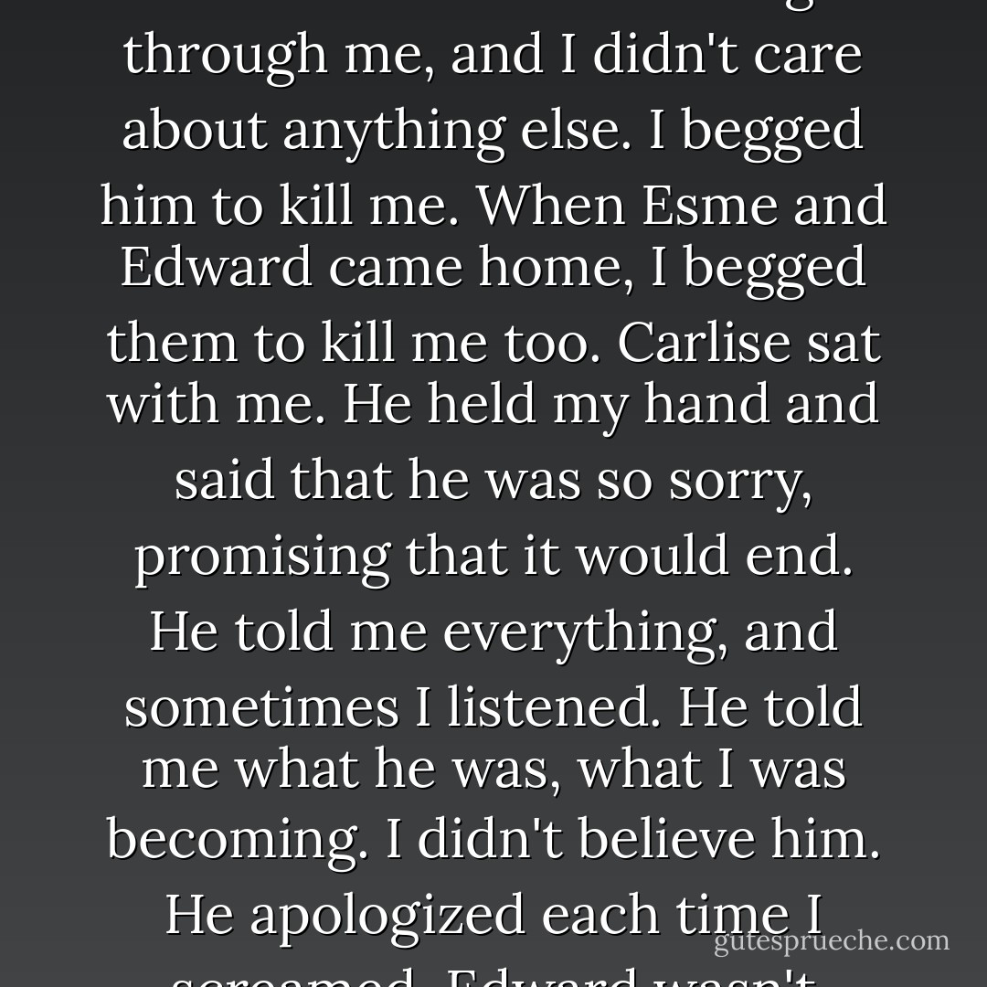 But suddenly something sharp was cutting me, my throat, my wrists, my ankles. I screamed in shock, thinking he'd brought me there to hurt me more. Then fire started burning through me, and I didn't care about anything else. I begged him to kill me. When Esme and Edward came home, I begged them to kill me too. Carlise sat with me. He held my hand and said that he was so sorry, promising that it would end. He told me everything, and sometimes I listened. He told me what he was, what I was becoming. I didn't believe him. He apologized each time I screamed. Edward wasn't happy. I remember hearing them discuss me. I stopped screaming sometimes. It did no good to scream. - Stephenie Meyer