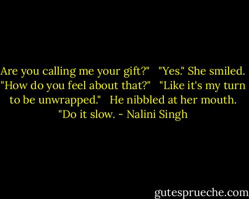 Are you calling me your gift?" <br /><br />"Yes." She smiled. "How do you feel about that?" <br /><br />"Like it's my turn to be unwrapped." <br /><br />He nibbled at her mouth. "Do it slow. - Nalini Singh