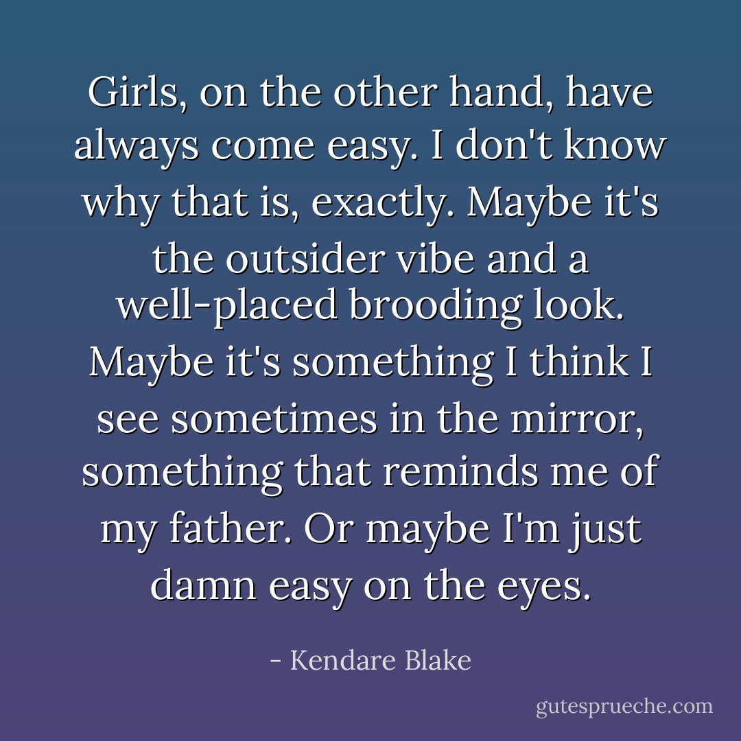 Girls, on the other hand, have always come easy. I don't know why that is, exactly. Maybe it's the outsider vibe and a well-placed brooding look. Maybe it's something I think I see sometimes in the mirror, something that reminds me of my father. Or maybe I'm just damn easy on the eyes. - Kendare Blake