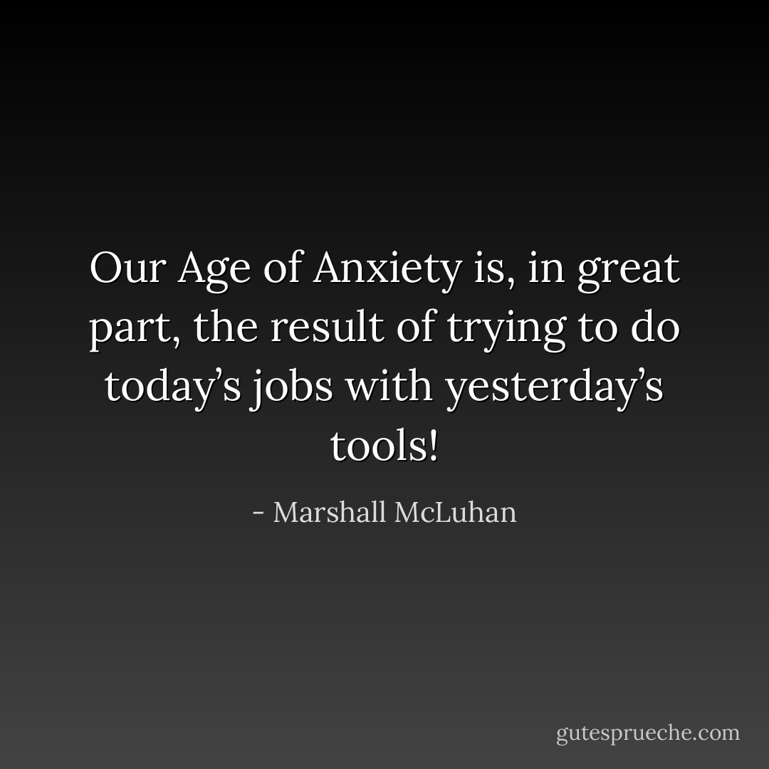 Our Age of Anxiety is, in great part, the result of trying to do today’s jobs with yesterday’s tools! - Marshall McLuhan