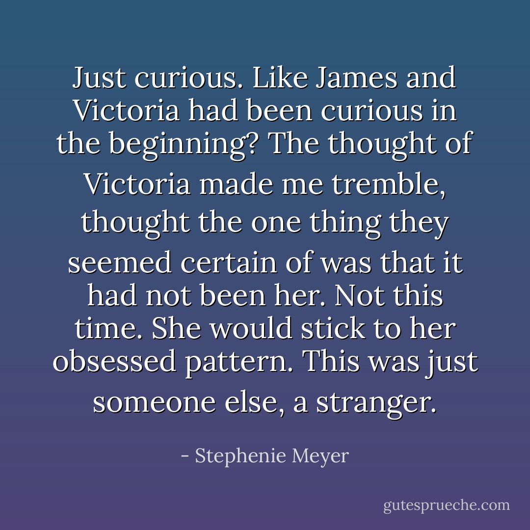Just curious. Like James and Victoria had been curious in the beginning? The thought of Victoria made me tremble, thought the one thing they seemed certain of was that it had not been her. Not this time. She would stick to her obsessed pattern. This was just someone else, a stranger. - Stephenie Meyer