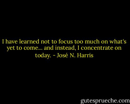 I have learned not to focus too much on what's yet to come...<br />and instead,<br />I concentrate on today. - José N. Harris