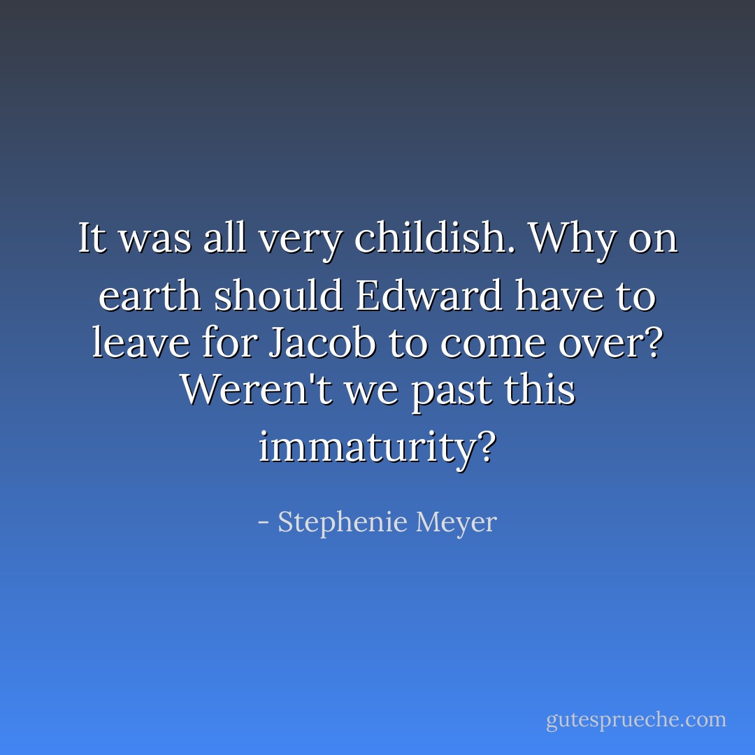 It was all very childish. Why on earth should Edward have to leave for Jacob to come over? Weren't we past this immaturity? - Stephenie Meyer