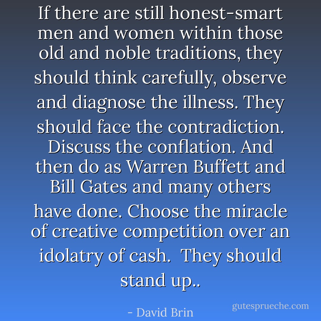 If there are still honest-smart men and women within those old and noble traditions, they should think carefully, observe and diagnose the illness. They should face the contradiction. Discuss the conflation. And then do as Warren Buffett and Bill Gates and many others have done. Choose the miracle of creative competition over an idolatry of cash.<br /><br />They should stand up.. - David Brin