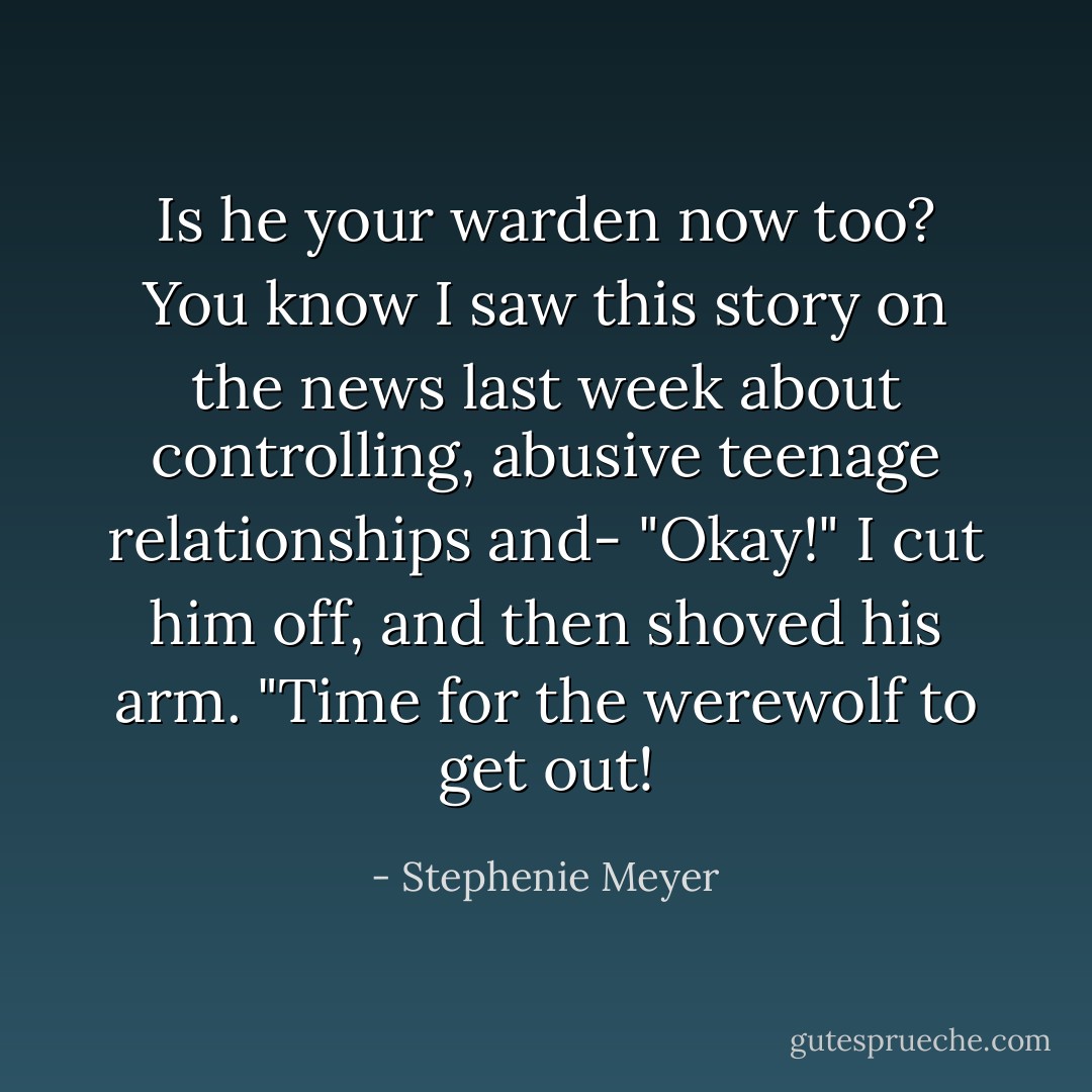 Is he your warden now too? You know I saw this story on the news last week about controlling, abusive teenage relationships and-<br />"Okay!" I cut him off, and then shoved his arm. "Time for the werewolf to get out! - Stephenie Meyer