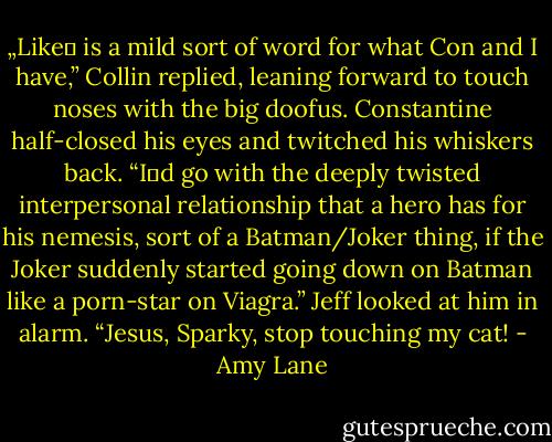 „Like‟ is a mild sort of word for what Con and I have,” Collin replied, leaning forward to touch noses with the big doofus. Constantine half-closed his eyes and twitched his whiskers back. “I‟d go with the deeply twisted interpersonal relationship that a hero has for his nemesis, sort of a Batman/Joker thing, if the Joker suddenly started going down on Batman like a porn-star on Viagra.”<br />Jeff looked at him in alarm. “Jesus, Sparky, stop touching my cat! - Amy Lane