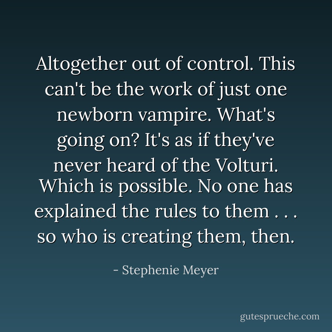 Altogether out of control. This can't be the work of just one newborn vampire. What's going on? It's as if they've never heard of the Volturi. Which is possible. No one has explained the rules to them . . . so who is creating them, then. - Stephenie Meyer