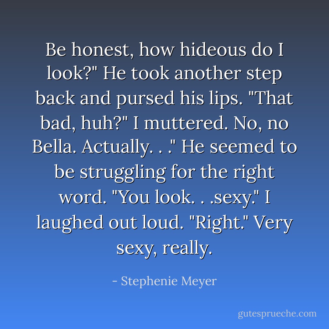 Be honest, how hideous do I look?"<br />He took another step back and pursed his lips.<br />"That bad, huh?" I muttered.<br />No, no Bella. Actually. . ." He seemed to be struggling for the right word. "You look. . .sexy."<br />I laughed out loud. "Right."<br />Very sexy, really. - Stephenie Meyer
