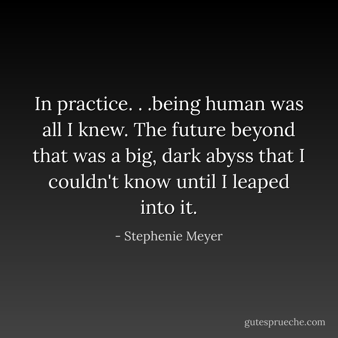 In practice. . .being human was all I knew. The future beyond that was a big, dark abyss that I couldn't know until I leaped into it. - Stephenie Meyer