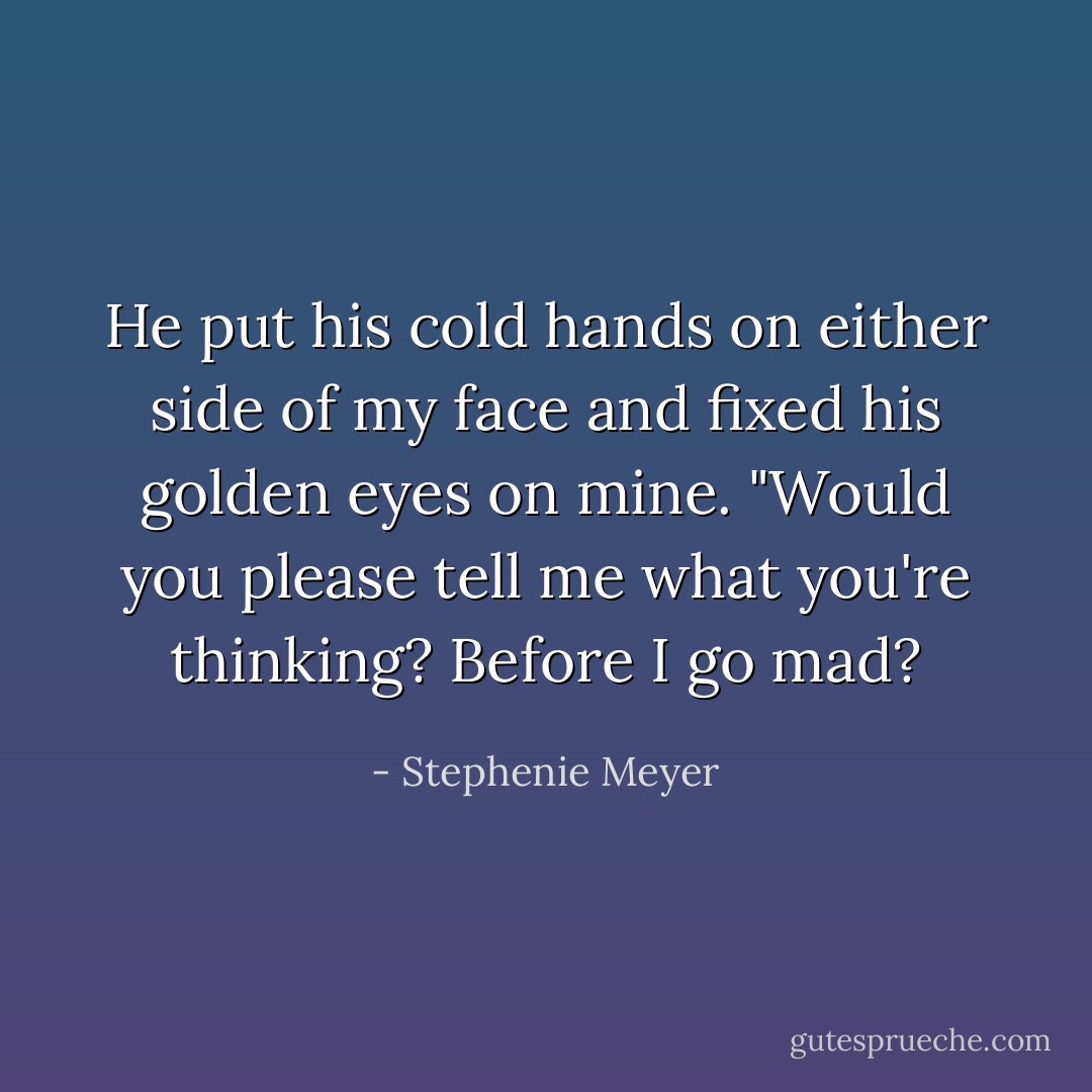 He put his cold hands on either side of my face and fixed his golden eyes on mine.<br />"Would you please tell me what you're thinking? Before I go mad? - Stephenie Meyer