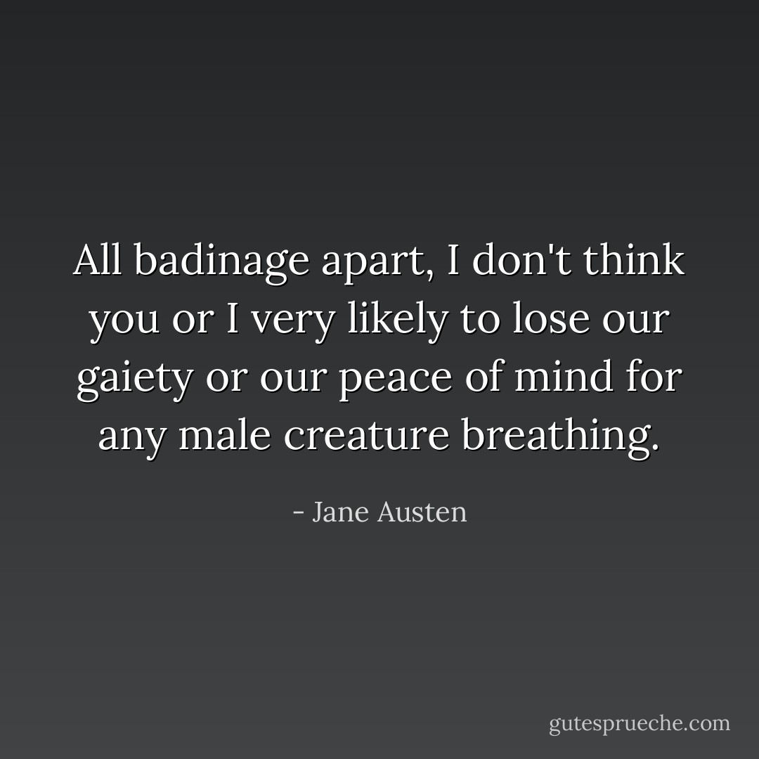 All badinage apart, I don't think you or I very likely to lose our gaiety or our peace of mind for any male creature breathing. - Jane Austen