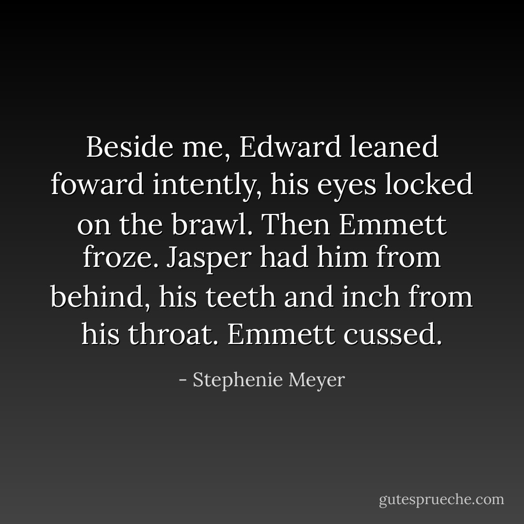 Beside me, Edward leaned foward intently, his eyes locked on the brawl. Then Emmett froze.<br />Jasper had him from behind, his teeth and inch from his throat.<br />Emmett cussed. - Stephenie Meyer