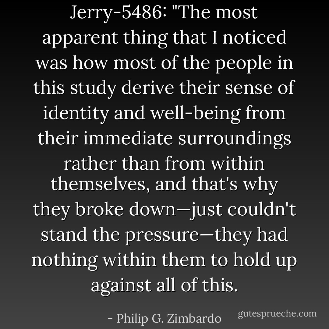 <i>Jerry-5486:</i> "The most apparent thing that I noticed was how most of the people in this study derive their sense of identity and well-being from their immediate surroundings rather than from within themselves, and that's why they broke down—just couldn't stand the pressure—they had nothing within them to hold up against all of this. - Philip G. Zimbardo