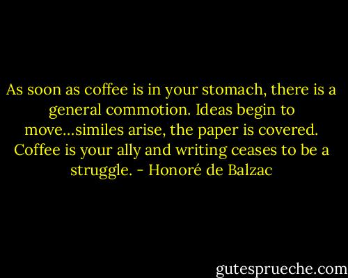 As soon as coffee is in your stomach, there is a general commotion. Ideas begin to move…similes arise, the paper is covered. Coffee is your ally and writing ceases to be a struggle. - Honoré de Balzac