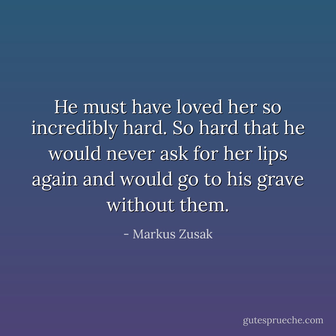 He must have loved her so incredibly hard. So hard that he would never ask for her lips again and would go to his grave without them. - Markus Zusak