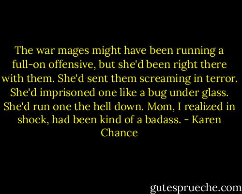 The war mages might have been running a full-on offensive, but she'd been right there with them. She'd sent them screaming in terror. She'd imprisoned one like a bug under glass. She'd run one the hell down.<br />Mom, I realized in shock, had been kind of a badass. - Karen Chance