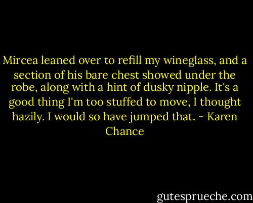 Mircea leaned over to refill my wineglass, and a section of his bare chest showed under the robe, along with a hint of dusky nipple. It's a good thing I'm too stuffed to move, I thought hazily. I would so have jumped that. - Karen Chance