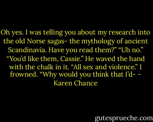 Oh yes. I was telling you about my research into the old Norse sagas- the mythology of ancient Scandinavia. Have you read them?”<br />“Uh no.”<br />“You’d like them, Cassie.” He waved the hand with the chalk in it. “All sex and violence.”<br />I frowned. “Why would you think that I’d- - Karen Chance