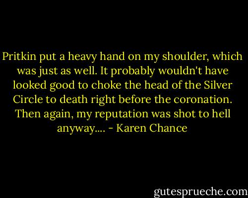Pritkin put a heavy hand on my shoulder, which was just as well. It probably wouldn't have looked good to choke the head of the Silver Circle to death right before the coronation. Then again, my reputation was shot to hell anyway.... - Karen Chance
