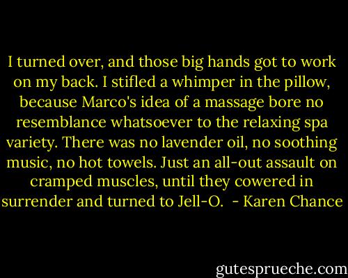 I turned over, and those big hands got to work on my back. I stifled a whimper in the pillow, because Marco's idea of a massage bore no resemblance whatsoever to the relaxing spa variety. There was no lavender oil, no soothing music, no hot towels. Just an all-out assault on cramped muscles, until they cowered in surrender and turned to Jell-O.  - Karen Chance