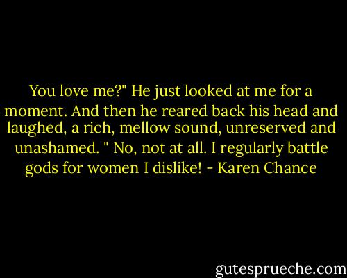 You love me?"<br />He just looked at me for a moment. And then he reared back his head and laughed, a rich, mellow sound, unreserved and unashamed. " No, not at all. I regularly battle gods for women I dislike! - Karen Chance