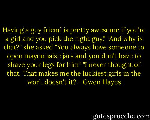 Having a guy friend is pretty awesome if you're a girl and you pick the right guy."<br />"And why is that?" she asked<br />"You always have someone to open mayonnaise jars and you don't have to shave your legs for him"<br />"I never thought of that. That makes me the luckiest girls in the worl, doesn't it? - Gwen Hayes