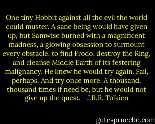 One tiny Hobbit against all the evil the world could muster. A sane being would have given up, but Samwise burned with a magnificent madness, a glowing obsession to surmount every obstacle, to find Frodo, destroy the Ring, and cleanse Middle Earth of its festering malignancy. He knew he would try again. Fail, perhaps. And try once more. A thousand, thousand times if need be, but he would not give up the quest. - J.R.R. Tolkien