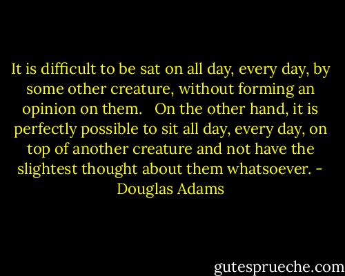 It is difficult to be sat on all day, every day, by some other creature, without forming an opinion on them. <br /><br />On the other hand, it is perfectly possible to sit all day, every day, on top of another creature and not have the slightest thought about them whatsoever. - Douglas Adams