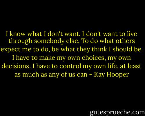 I know what I don't want. I don't want to live through somebody else. To do what others expect me to do, be what they think I should be. I have to make my own choices, my own decisions. I have to control my own life, at least as much as any of us can - Kay Hooper
