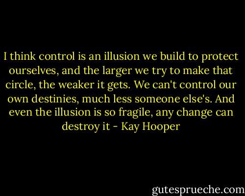 I think control is an illusion we build to protect ourselves, and the larger we try to make that circle, the weaker it gets. We can't control our own destinies, much less someone else's. And even the illusion is so fragile, any change can destroy it - Kay Hooper