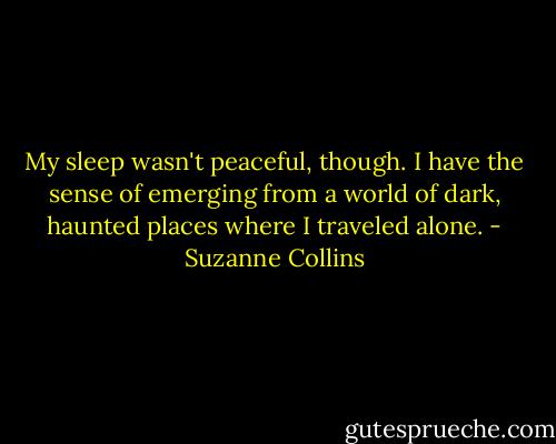 My sleep wasn't peaceful, though. I have the sense of emerging from a world of dark, haunted places where I traveled alone. - Suzanne Collins