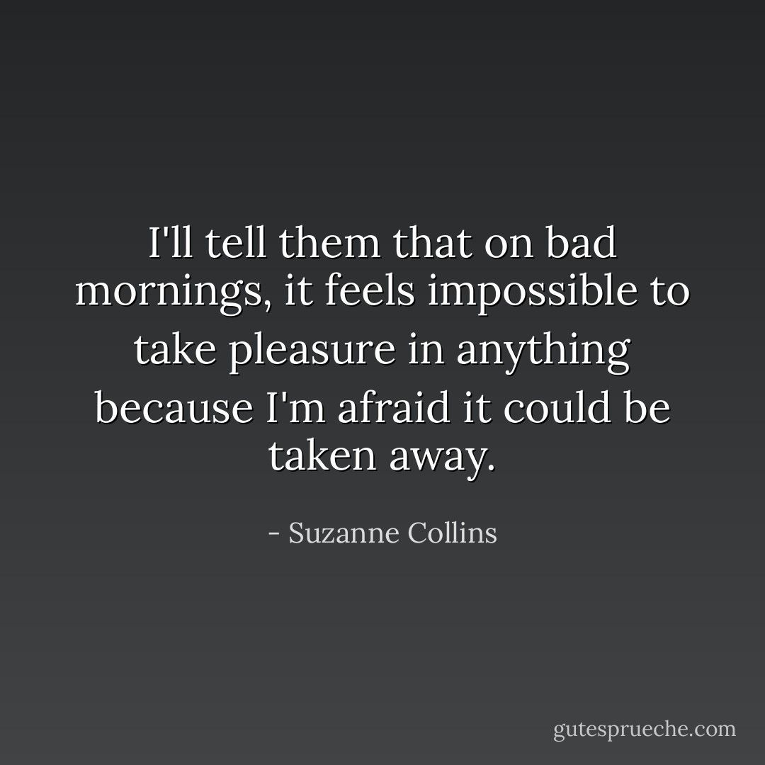 I'll tell them that on bad mornings, it feels impossible to take pleasure in anything because I'm afraid it could be taken away. - Suzanne Collins