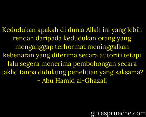 Kedudukan apakah di dunia Allah ini yang lebih rendah daripada kedudukan orang yang menganggap terhormat meninggalkan kebenaran yang diterima secara autoriti tetapi lalu segera menerima pembohongan secara taklid tanpa didukung penelitian yang saksama? - Abu Hamid al-Ghazali