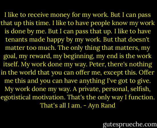 I like to receive money for my work. But I can pass that up this time. I like to have people know my work is done by me. But I can pass that up. I like to have tenants made happy by my work. But that doesn't matter too much. The only thing that matters, my goal, my reward, my beginning, my end is the work itself. My work done my way. Peter, there's nothing in the world that you can offer me, except this. Offer me this and you can have anything I've got to give. My work done my way. A private, personal, selfish, egotistical motivation. That's the only way I function. That's all I am. - Ayn Rand