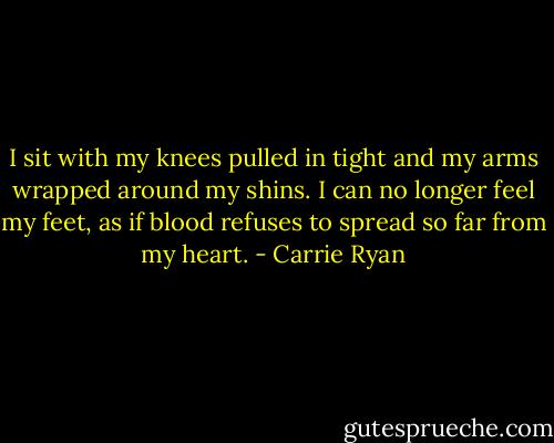 I sit with my knees pulled in tight and my arms wrapped around my shins. I can no longer feel my feet, as if blood refuses to spread so far from my heart. - Carrie Ryan