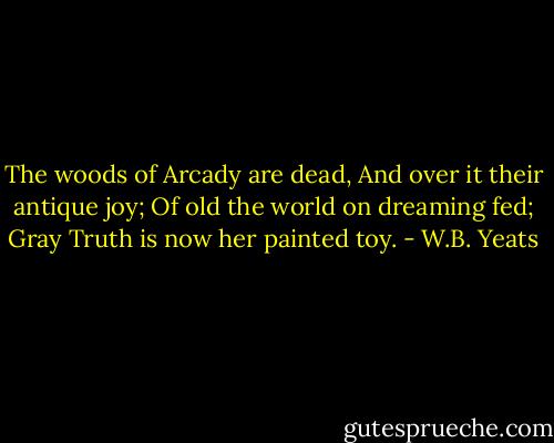 The woods of Arcady are dead,<br />And over it their antique joy;<br />Of old the world on dreaming fed;<br />Gray Truth is now her painted toy. - W.B. Yeats