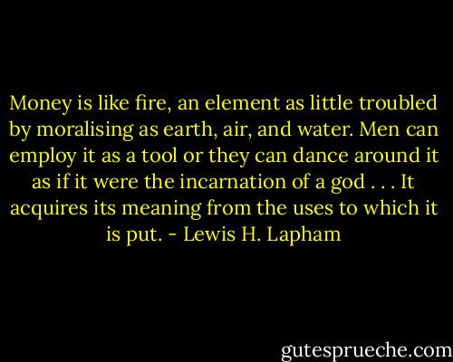 Money is like fire, an element as little troubled by moralising as earth, air, and water. Men can employ it as a tool or they can dance around it as if it were the incarnation of a god . . . It acquires its meaning from the uses to which it is put. - Lewis H. Lapham