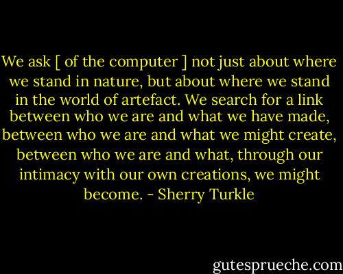 We ask [ of the computer ] not just about where we stand in nature, but about where we stand in the world of artefact. We search for a link between who we are and what we have made, between who we are and what we might create, between who we are and what, through our intimacy with our own creations, we might become. - Sherry Turkle