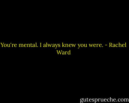 You're mental. I always knew you were. - Rachel Ward