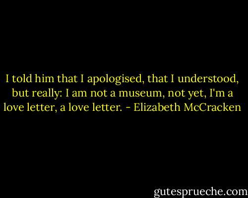 I told him that I apologised, that I understood, but really: I am not a museum, not yet, I'm a love letter, a love letter. - Elizabeth McCracken
