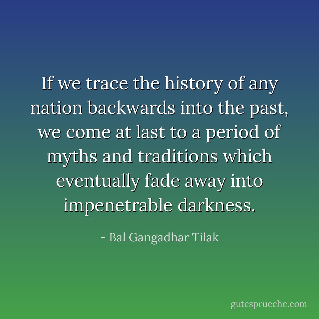 If we trace the history of any nation backwards into the past, we come at last to a period of myths and traditions which eventually fade away into impenetrable darkness. - Bal Gangadhar Tilak