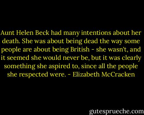 Aunt Helen Beck had many intentions about her death. She was about being dead the way some people are about being British - she wasn't, and it seemed she would never be, but it was clearly something she aspired to, since all the people she respected were. - Elizabeth McCracken